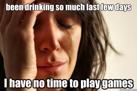 been drinking so much last few days i have no time to play g - First World Problems