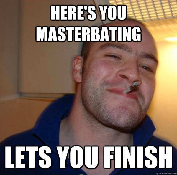 heres you masterbating lets you finish - Good Guy Greg