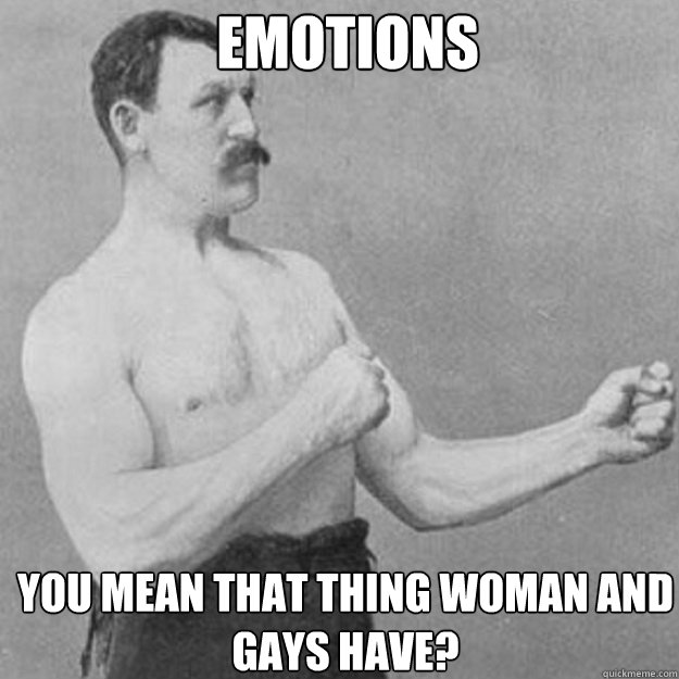 emotions you mean that thing woman and gays have - overly manly man