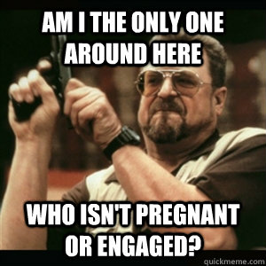 am i the only one around here who isnt pregnant or engaged - Am I The Only One Round Here