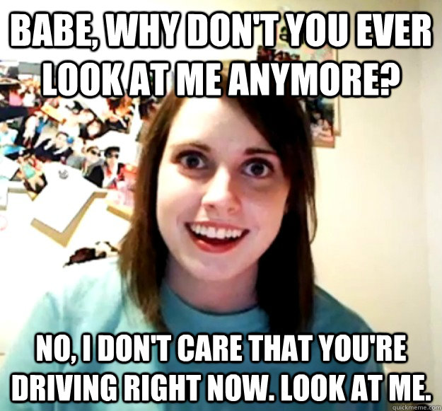 babe why dont you ever look at me anymore no i dont car - Overly Attached Girlfriend