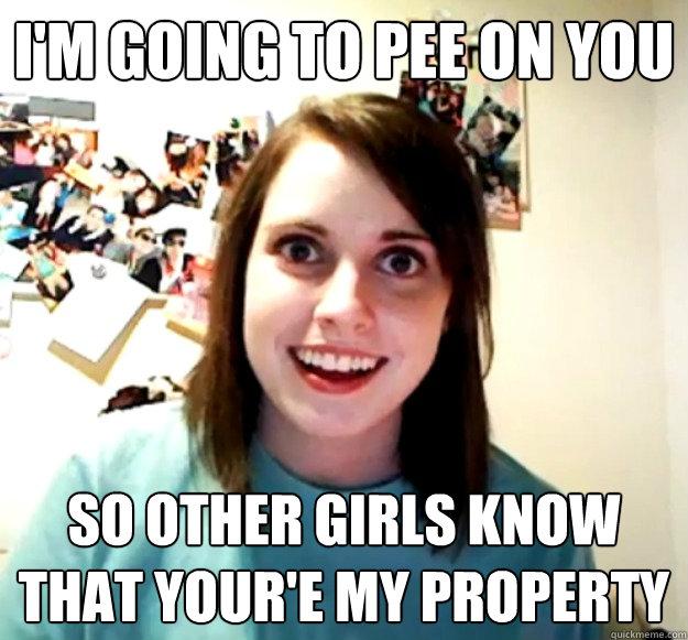 im going to pee on you so other girls know that youre my p - Overly Attached Girlfriend