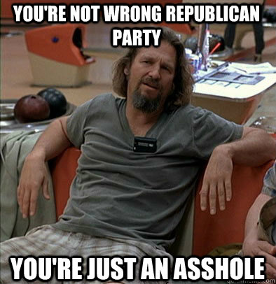 youre not wrong republican party youre just an asshole - The Dude
