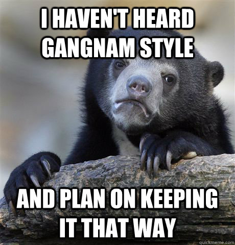 i havent heard gangnam style and plan on keeping it that wa - Confession Bear