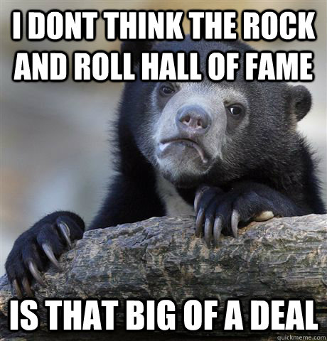 i dont think the rock and roll hall of fame is that big of a - Confession Bear