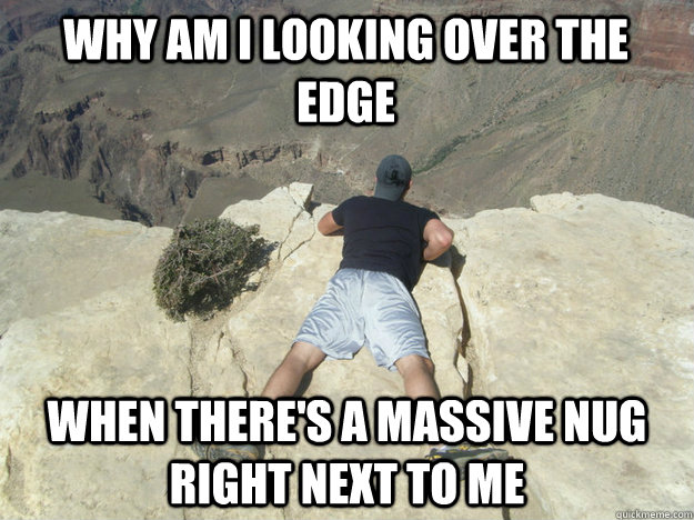 why am i looking over the edge when theres a massive nug ri -
