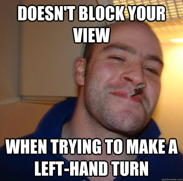 doesnt block your view when trying to make a lefthand turn - Good Guy Greg