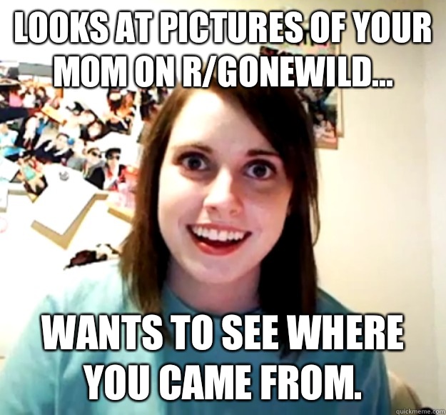 Looks at pictures of your mom on rgonewild No I dont care th - Overly Attached Girlfriend