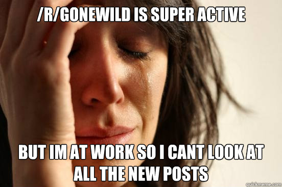 rgonewild is super active but im at work so i cant look at - First World Problems