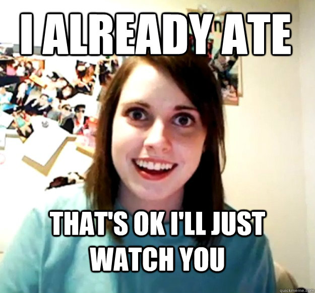 i already ate thats ok ill just watch you - Overly Attached Girlfriend