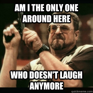 am i the only one around here who doesnt laugh anymore - Am I The Only One Round Here