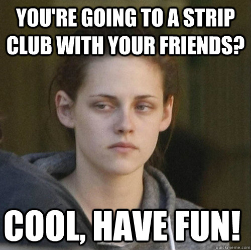 youre going to a strip club with your friends cool have f - Underly Attached Girlfriend