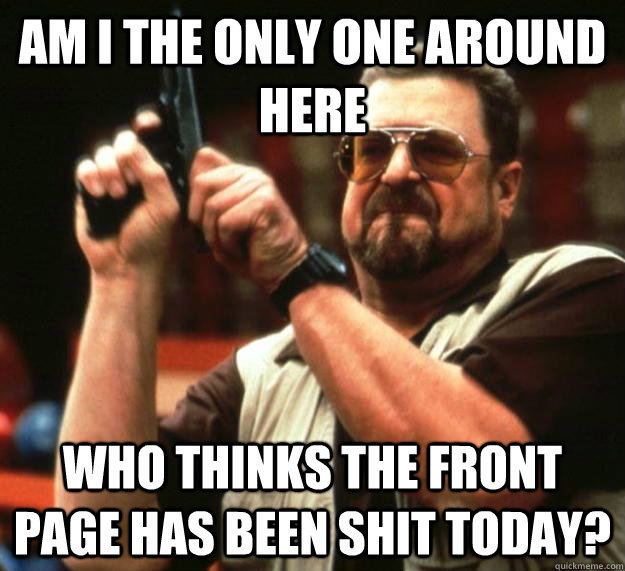 am i the only one around here who thinks the front page has - Angry Walter