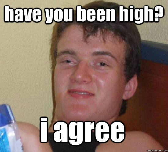 have you been high i agree - 10 Guy