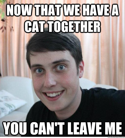 now that we have a cat together you cant leave me - Overly Attached Boyfriend