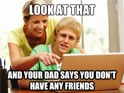 look at that and your dad says you dont have any friends -