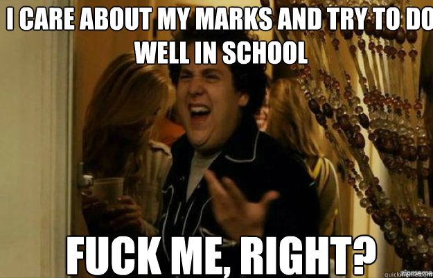 i care about my marks and try to do well in school fuck me - fuck me right