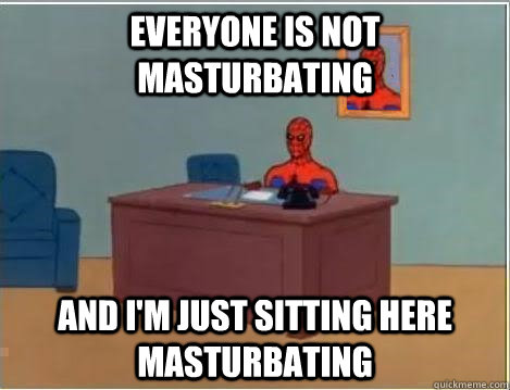 everyone is not masturbating and im just sitting here mastu - Im just sitting here masturbating