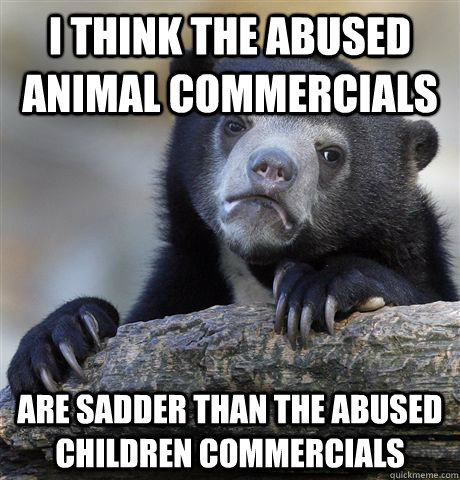 i think the abused animal commercials are sadder than the ab - Confession Bear