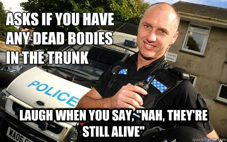 asks if you have any dead bodies in the trunk laugh when you - Good Guy Policeman