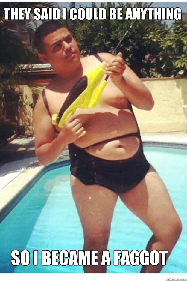 they said i could be anything so i became a faggot - Fat Johnny