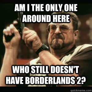 am i the only one around here who still doesnt have borderl - AM I THE ONLY ONE AROUND HERE