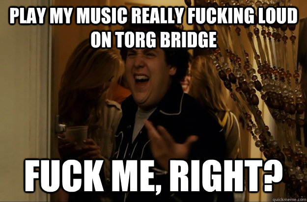 play my music really fucking loud on torg bridge fuck me ri - Fuck Me, Right