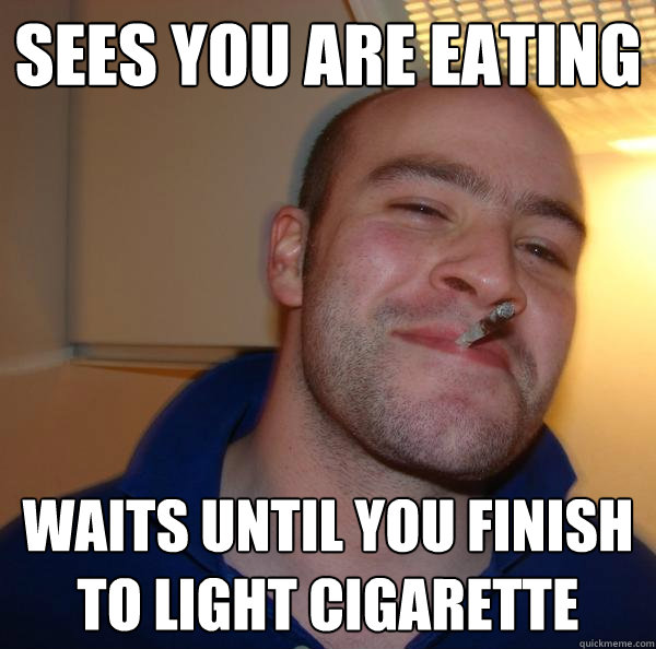 sees you are eating waits until you finish to light cigarett - Good Guy Greg