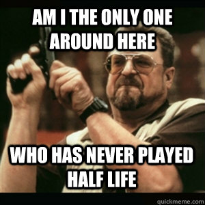 am i the only one around here who has never played half life - AM I THE ONLY ONE AROUND HERE