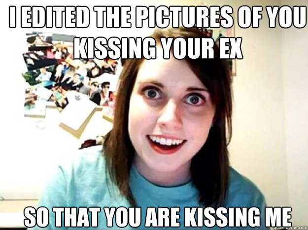 i edited the pictures of you kissing your ex so that you ar - overly attached gf
