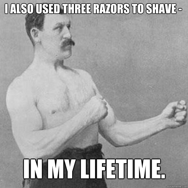 i also used three razors to shave in my lifetime - overly manly man
