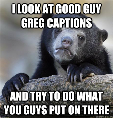 i look at good guy greg captions and try to do what you guys - Confession Bear