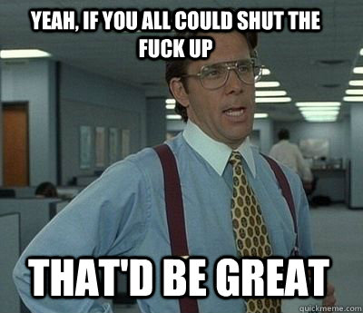 yeah if you all could shut the fuck up thatd be great - Bill Lumbergh