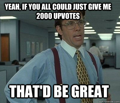 yeah if you all could just give me 2000 upvotes thatd be g - Bill Lumbergh