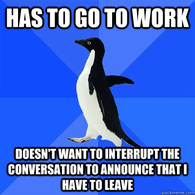 has to go to work doesnt want to interrupt the conversation - I was almost late today