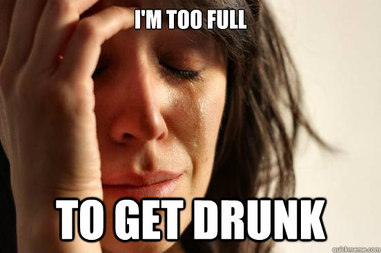 im too full to get drunk - First World Problems