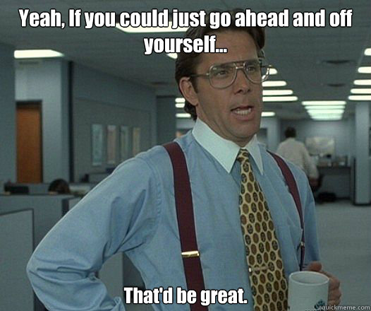 yeah if you could just go ahead and off yourself thatd - Bill Lumbergh - Thatd be great.