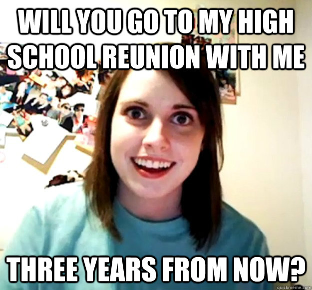 will you go to my high school reunion with me three years fr - Overly Attached Girlfriend