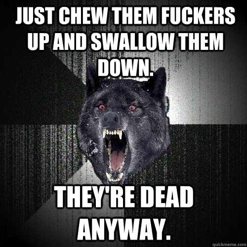 just chew them fuckers up and swallow them down theyre dea - Insanity Wolf