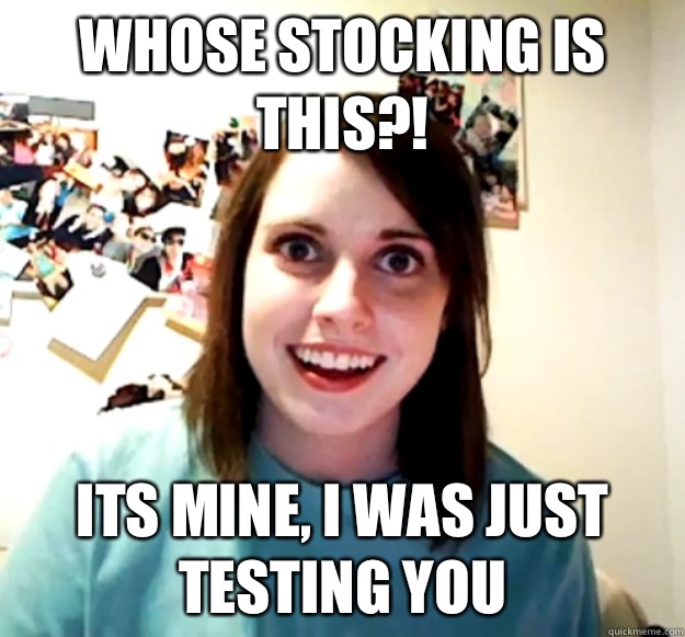 Whose stocking is this Its mine I was just testing you - Overly Attached Girlfriend