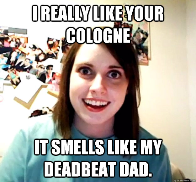 i really like your cologne it smells like my deadbeat dad - Overly Attached Girlfriend