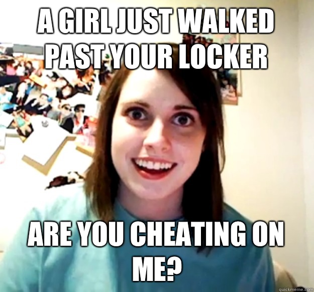 A girl just walked past your locker are you cheating on me - Overly Attached Girlfriend