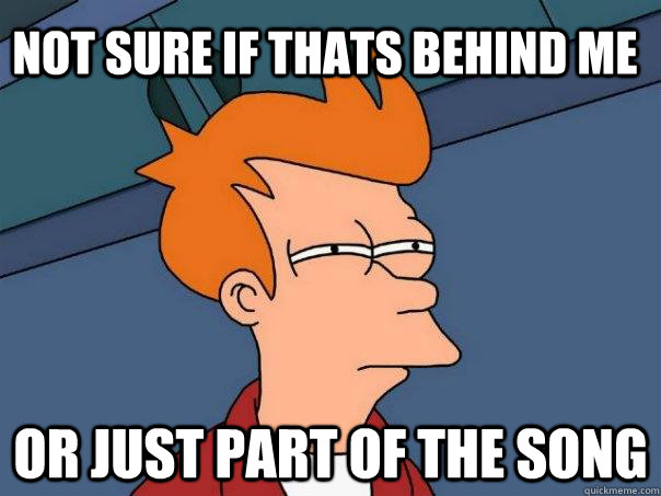 not sure if thats behind me or just part of the song - Futurama Fry