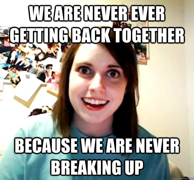 we are never ever getting back together because we are neve - Overly Attached Girlfriend