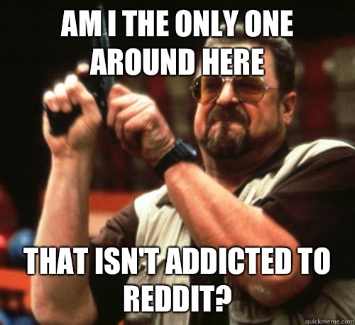 Am i the only one around here That isnt addicted to reddit - Am I The Only One Around Here
