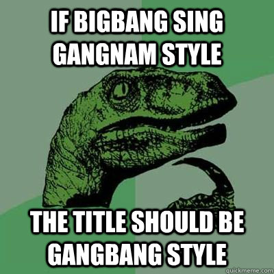 if bigbang sing gangnam style the title should be gangbang s - gangbang style