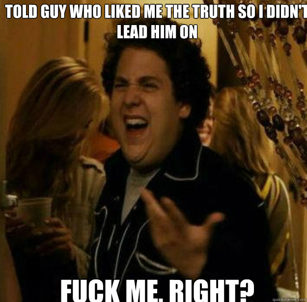 told guy who liked me the truth so i didnt lead him on fuck - Fuck me, Right