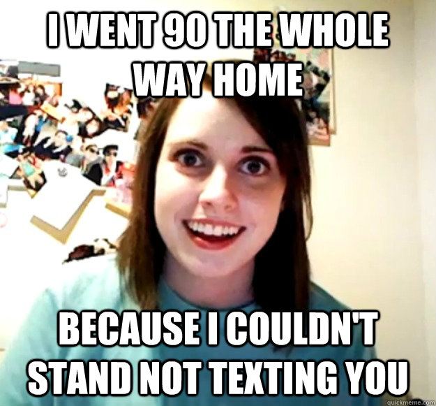 i went 90 the whole way home because i couldnt stand not te - Overly Attached Girlfriend
