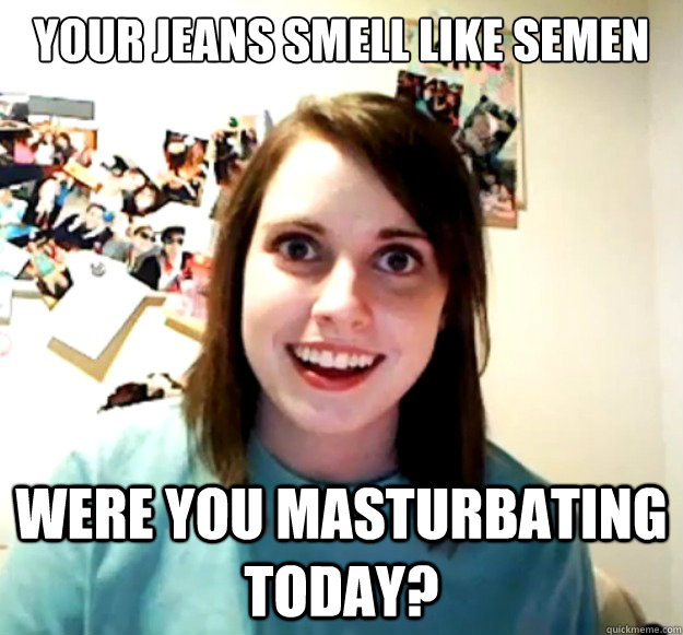 your jeans smell like semen were you masturbating today - Overly Attached Girlfriend