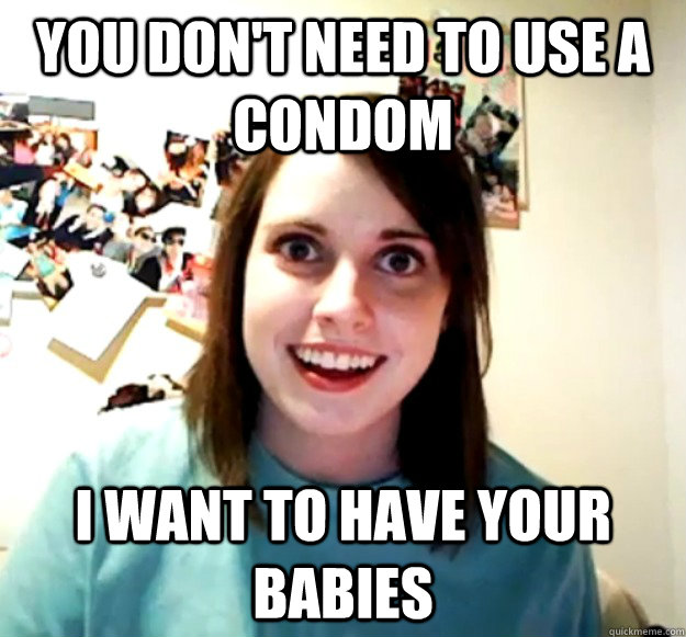 you dont need to use a condom i want to have your babies - Overly Attached Girlfriend